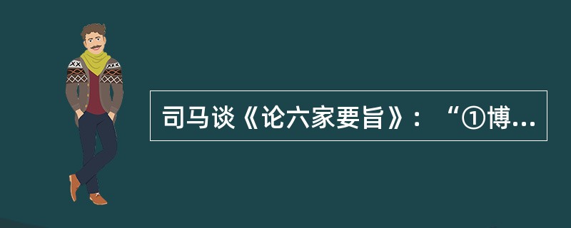 司马谈《论六家要旨》：“①博而寡要，劳而少功，是以其事难尽从；然其序君臣父子之礼，列夫妇长幼之别，不可易也。②俭而难遵，是以其事不可遍循；然其强本节用，不可废也。③严而少恩；然其正君臣上下之分，不可改