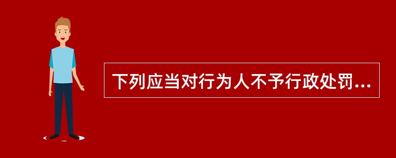 下列应当对行为人不予行政处罚的是()。