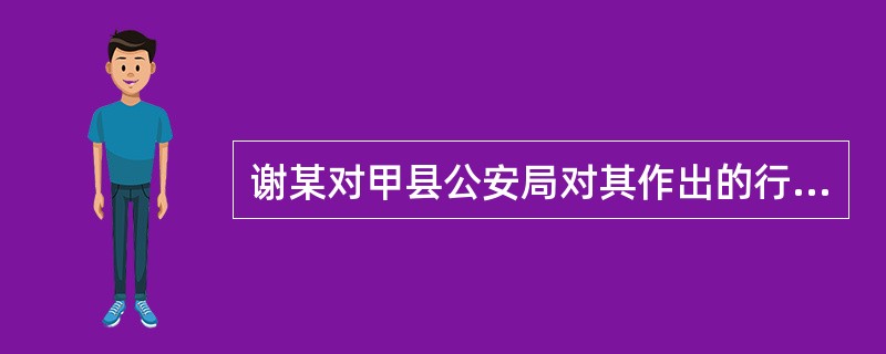 谢某对甲县公安局对其作出的行政拘留10日决定不服，向甲县人民政府申请复议。甲县人民政府维持甲县公安局的处罚决定。谢某又向甲县人民法院提起行政诉讼。下列说法错误的是()。