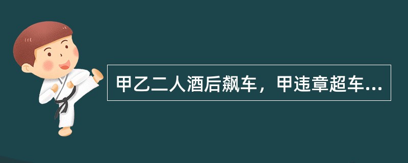 甲乙二人酒后飙车，甲违章超车，致使一辆正常行使的机动车撞向护栏，司机当场死亡，甲随后停车报警。乙驾车逃走，因害怕交警追来，一路高速行驶，先撞到一辆面包车，致对方车辆失控撞上隔离带，司机当场死亡；继续逃