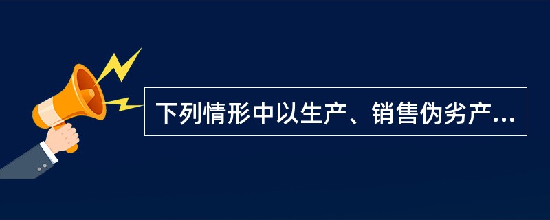 下列情形中以生产、销售伪劣产品罪定罪处罚的有()。