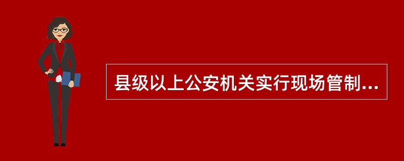 县级以上公安机关实行现场管制，必须报经省级公安机关和市级人民政府批准。