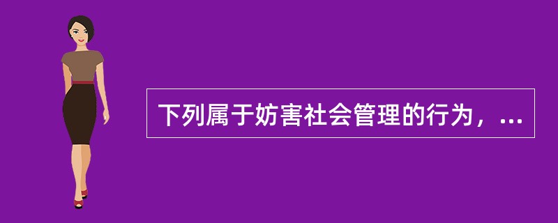 下列属于妨害社会管理的行为，依法应给予治安管理处罚的有()。