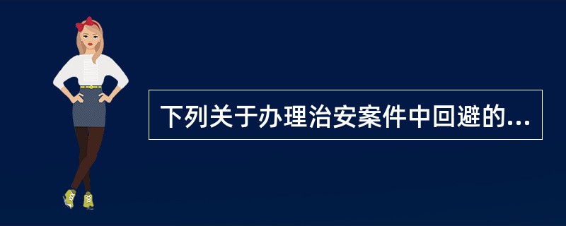 下列关于办理治安案件中回避的说法错误的是()。