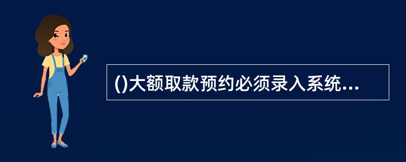 ()大额取款预约必须录入系统登记，由指定专人次日审查预约及处理情况。(.