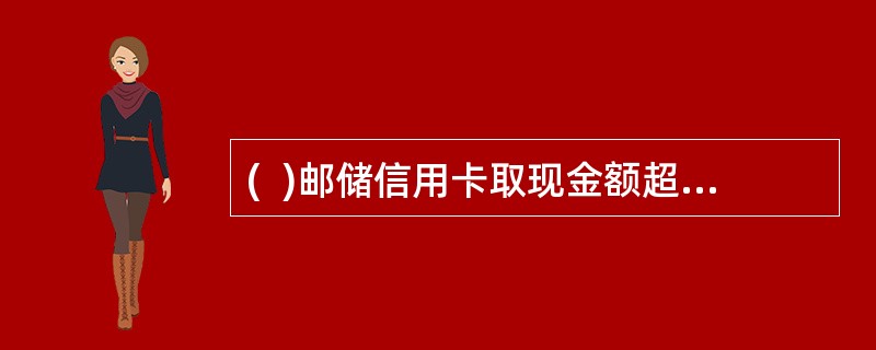 (  )邮储信用卡取现金额超过5000元，客户必须出示申请信用卡卡片时使用的有效身份证件。