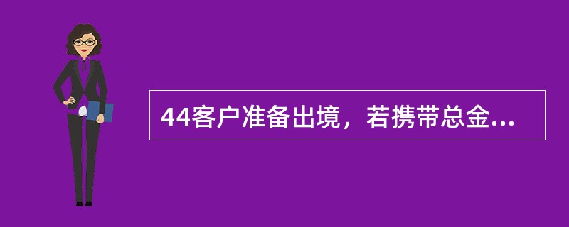 44客户准备出境，若携带总金额超过等值10000美元的，需到存款或购汇银行办理外币携带证。