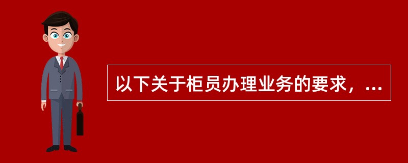 以下关于柜员办理业务的要求，说法错误的是()