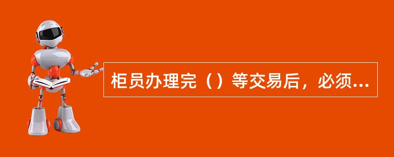 柜员办理完（）等交易后，必须打印交易凭单，交客户签名确认后，柜员将回执联交予客户。