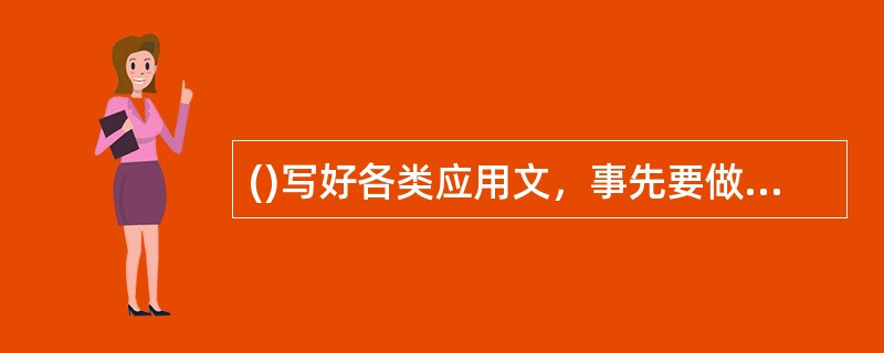 ()写好各类应用文，事先要做好搜集典型材料，确定基本观点，选择文体类别等准备工作。