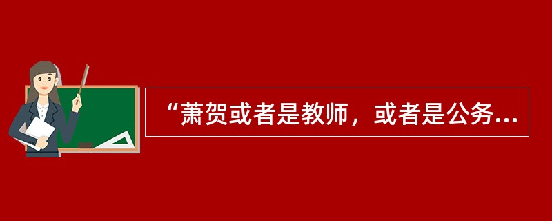 “萧贺或者是教师，或者是公务员。”<br />上述判断是以下哪种情况？（　　）