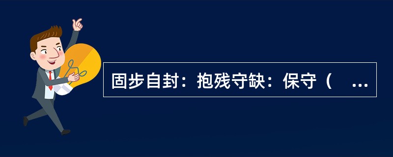 固步自封：抱残守缺：保守（　　）