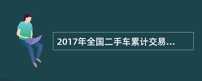 2017年全国二手车累计交易量为1240万辆，同比增长19.3%；二手车交易额为8092.7亿元，同比增长34%。2017年12月，全国二手车市场交易量为123万辆，交易量环比上升7.4%，上年同期交