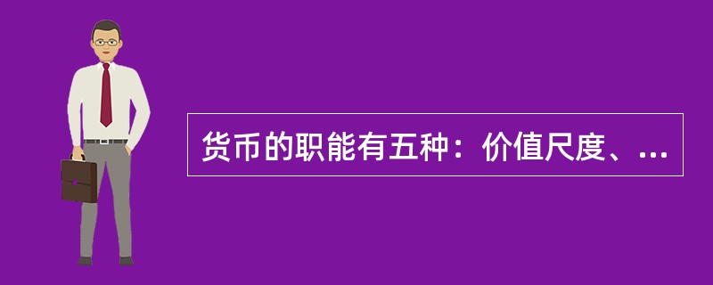 货币的职能有五种：价值尺度、流通手段、贮藏手段、支付手段和世界货币。价值尺度是指货币以自己为尺度来表现和衡量其他一切商品的价值。流通手段是指货币充当商品交换的媒介。贮藏手段是指货币可以作为财富的一般代