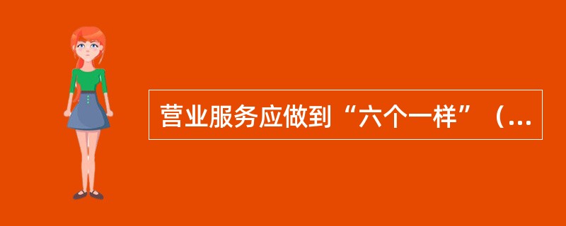 营业服务应做到“六个一样”（）生人熟人一样热情；情绪好坏一样和蔼；业务忙闲一样耐心。