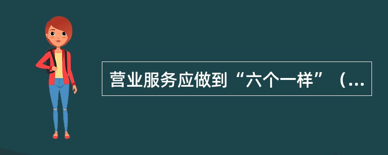 营业服务应做到“六个一样”（  ）；情绪好坏一样和蔼；业务忙闲一样耐心；金额大小一样欢迎；表扬批评一样诚恳；检查不检查一样认真。