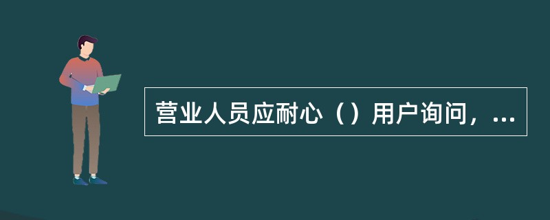 营业人员应耐心（）用户询问，做到有问必答，解释耐心。