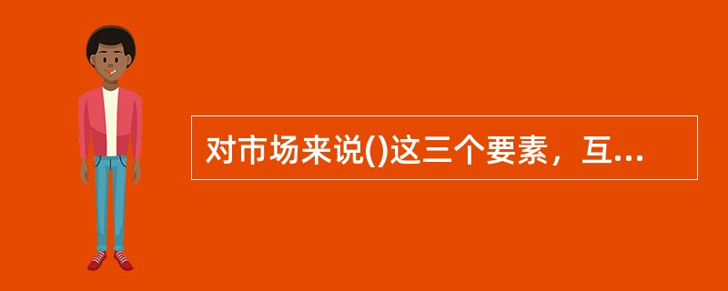 对市场来说()这三个要素，互相制约，缺一不可。（1分）