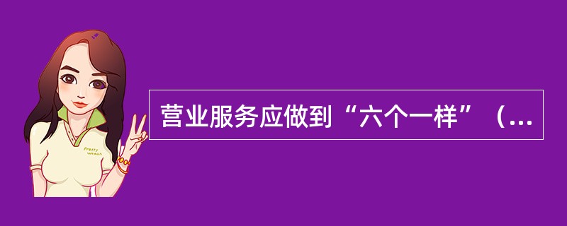 营业服务应做到“六个一样”（）生人熟人一样热情；情绪好坏一样和蔼；业务忙闲一样耐心。