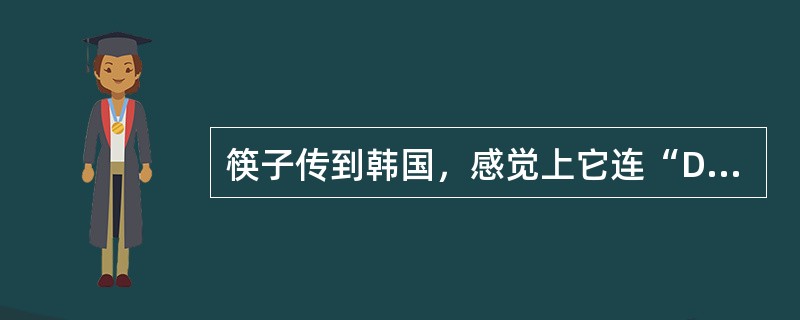 筷子传到韩国，感觉上它连“DNA”都变了。韩国人用的筷子和我们传统认识上的筷子是很有出入的，不少初次吃韩国料理的中国人和日本人都用不惯韩国人的筷子。韩国人的筷子是用金属做的，材料一般是不锈钢的，也有用