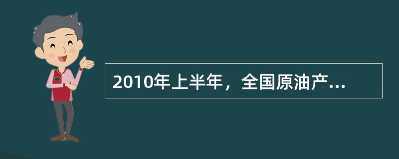 2010年上半年，全国原油产量为9848万吨，同比增长5.3%，上年同期为下降1%。进口原油11797万吨（海关统计），增长30.2%。原油加工量20586万吨，增长17.9%，增速同比加快16.4个