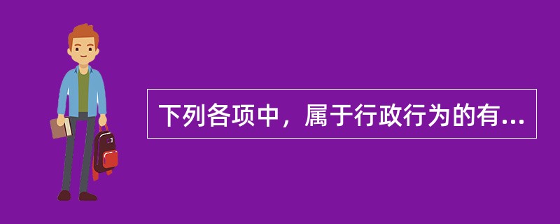 下列各项中，属于行政行为的有（）。