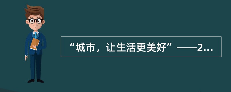 “城市，让生活更美好”——2010年上海世博会主题，反映了当今世界各国对城市化进程中遇到的共同问题的关切，引领人们更多地去思考“什么是美好城市和美好生活”。上海世博会以“城市，让生活更美好”为主题表明