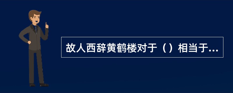 故人西辞黄鹤楼对于（）相当于（）对于怀古