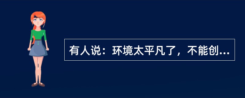 有人说：环境太平凡了，不能创造。平凡无过于一张白纸，八大山人挥毫画他几笔，便成为一幅名贵的杰作。平凡也无过于一块石头.到了米开朗基罗的手里，可以成为不朽的塑像。有人说：生活太单调了，不能创造。单调无过