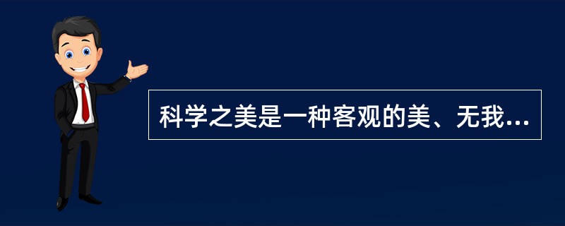 科学之美是一种客观的美、无我的美。换言之，这种美不因人类的存在而存在。远在没有人类的时候，那些蕴含科学之美的方程式就已经在支配着宇宙的一切了。而艺术之美则不同，艺术里的美是一种主观的美、有我的美，它是