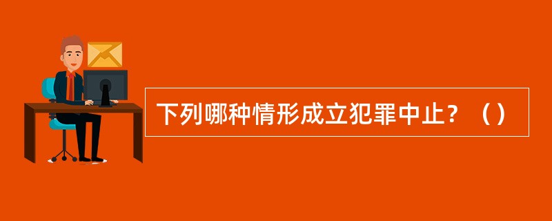 下列哪种情形成立犯罪中止？（）