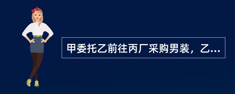 甲委托乙前往丙厂采购男装，乙觉得丙生产的女装市场看好，便自作主张以甲的名义向丙订购。丙未问乙的代理权限，便与之订立了买卖合同。对此，下列说法是正确的是（）。