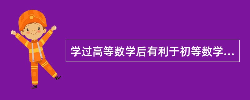 学过高等数学后有利于初等数学的进一步理解和掌握，这属于（　　）。