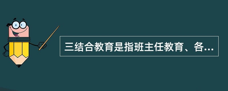 三结合教育是指班主任教育、各学科授课教师教育、学校领导教育相结合。（）