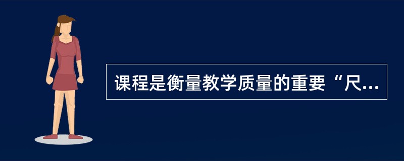 课程是衡量教学质量的重要“尺度”，离开这个“尺度”就无法评定教学质量的优劣。（）