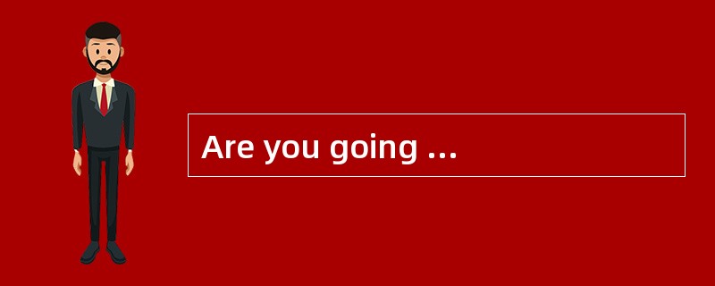 Are you going to leave___________ ?