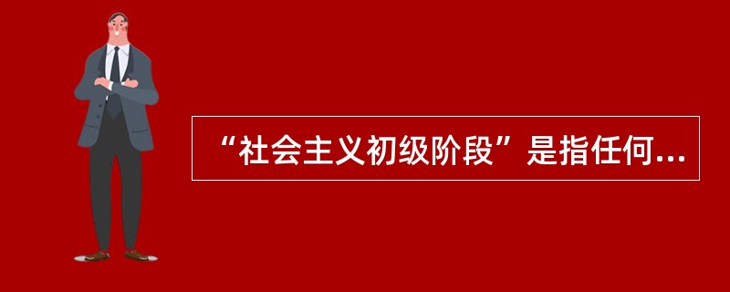 “社会主义初级阶段”是指任何国家进人社会主义都必须经历的起始阶段。