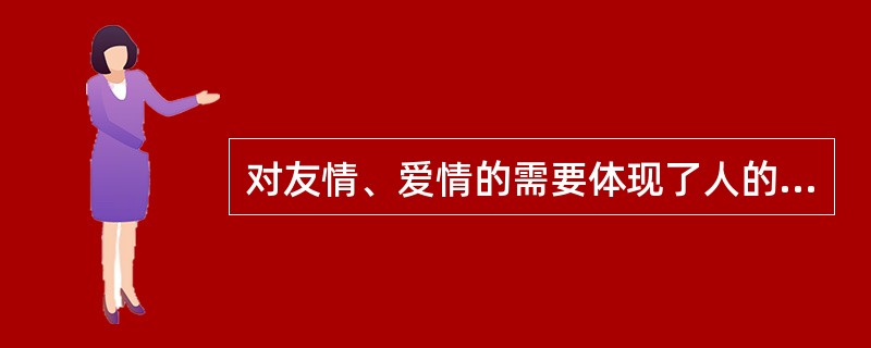 对友情、爱情的需要体现了人的归属与爱的需要。（）