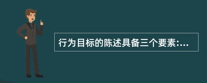 行为目标的陈述具备三个要素:（）、行为发生的条件、可接受的行为标准。