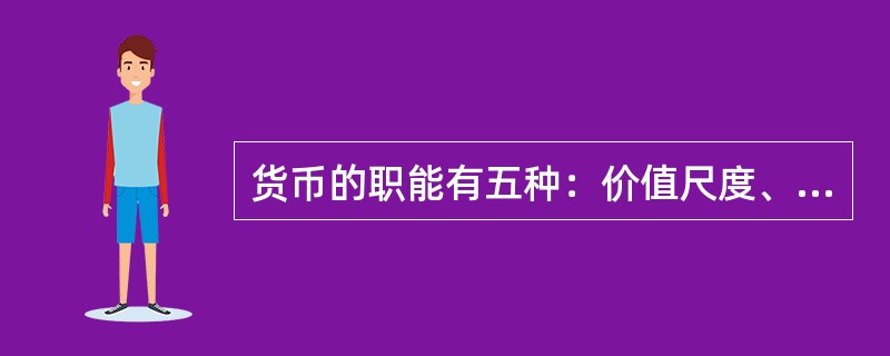 货币的职能有五种：价值尺度、流通手段、贮藏手段、支付手段和世界货币。价值尺度是指货币以自己为尺度来表现和衡量其他一切商品的价值。流通手段是指货币充当商品交换的媒介。贮藏手段是指货币可以作为财富的一般代