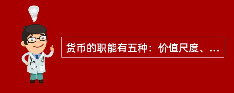 货币的职能有五种：价值尺度、流通手段、贮藏手段、支付手段和世界货币。价值尺度是指货币以自己为尺度来表现和衡量其他一切商品的价值。流通手段是指货币充当商品交换的媒介。贮藏手段是指货币可以作为财富的一般代