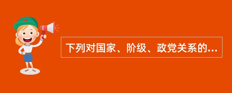 下列对国家、阶级、政党关系的表述中，正确的有（　　）。<br />①有政党必有阶级和国家<br />②有阶级、国家必有政党<br />③在当代，执政党的阶级属性与国