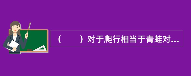 （　　）对于爬行相当于青蛙对于（　　）