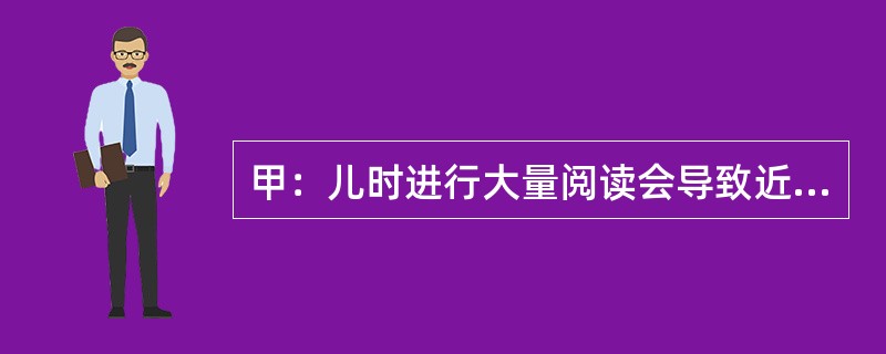 甲：儿时进行大量阅读会导致近视眼——难以看清远处景物。乙：我不同意，近视眼与阅读之间的关联都来自以下事实：观看远处景物有困难的孩子最有可能选择那些需要从近处观看物体的活动，如阅读。<br /&g