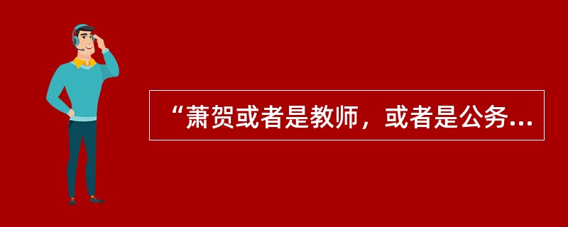 “萧贺或者是教师，或者是公务员。”<br />上述判断是以下哪种情况？（　　）