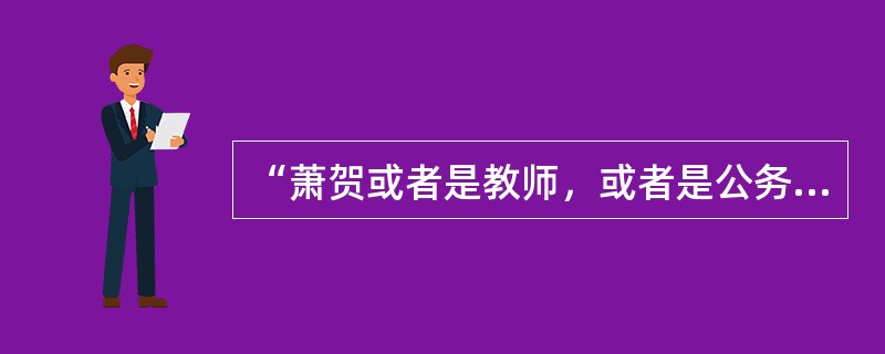 “萧贺或者是教师，或者是公务员。”<br />上述判断是以下哪种情况？（　　）