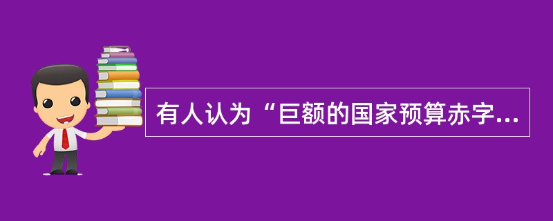 有人认为“巨额的国家预算赤字必然会导致巨额的国家贸易逆差”。如果这样的话，那么世界上预算赤字最大的国家必然会有相应的最大的贸易逆差；但我们知道，世界上预算赤字最大的国家是美国，而美国的贸易总的来说是顺