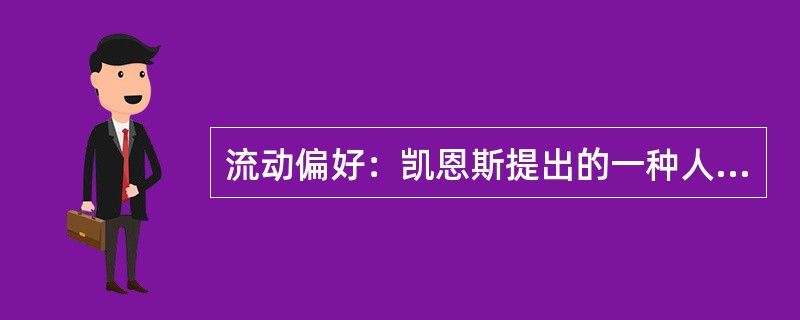 流动偏好：凯恩斯提出的一种人们以货币的形式保持一部分资产的愿望和偏爱，它是一种心理动机，是人们为了应付日常开支、意外开支和在适当的时机投机牟利活动需要而愿意手头持有现金的倾向。<br />