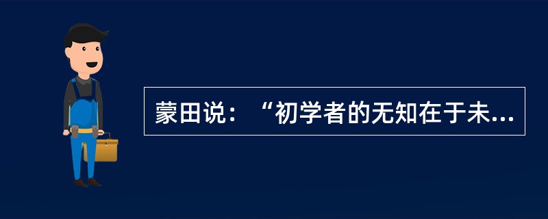 蒙田说：“初学者的无知在于未学，而学者的无知在于学后。”意思是说，第一种无知是连字都不识，当然谈不上有学问；第二种无知却是错读了许多书，反而变得无知。“初学者”的无知容易辨别，也容易避免；但是“读书读