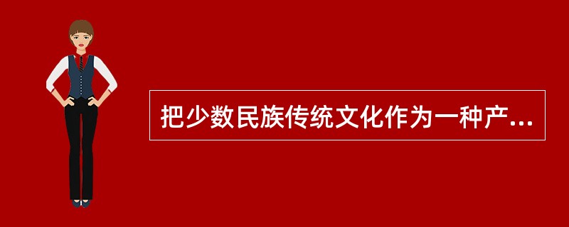 把少数民族传统文化作为一种产业来开发，将文化资源全面推向市场，使少数民族传统文化成为市场运行大环节中的一个有效组成部分。而传统民族体育、传统文艺表演、传统人文景观，都将可以成为企业营销的好场所。因为，